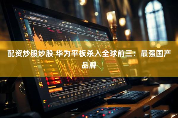 配资炒股炒股 华为平板杀入全球前三：最强国产品牌