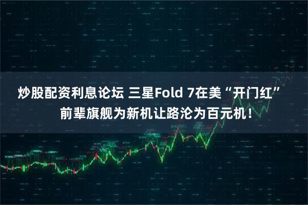 炒股配资利息论坛 三星Fold 7在美“开门红”   前辈旗舰为新机让路沦为百元机！