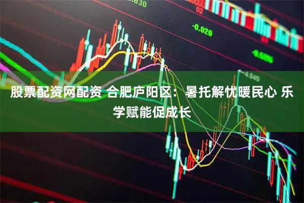 股票配资网配资 合肥庐阳区：暑托解忧暖民心 乐学赋能促成长