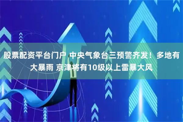 股票配资平台门户 中央气象台三预警齐发！多地有大暴雨 京津将有10级以上雷暴大风