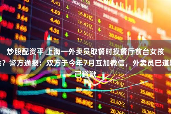 炒股配资平 上海一外卖员取餐时摸餐厅前台女孩脸？警方通报：双方于今年7月互加微信，外卖员已道歉