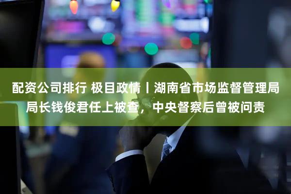 配资公司排行 极目政情丨湖南省市场监督管理局局长钱俊君任上被查，中央督察后曾被问责