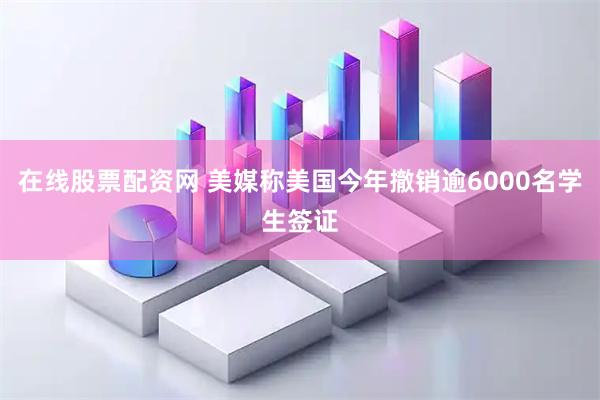 在线股票配资网 美媒称美国今年撤销逾6000名学生签证