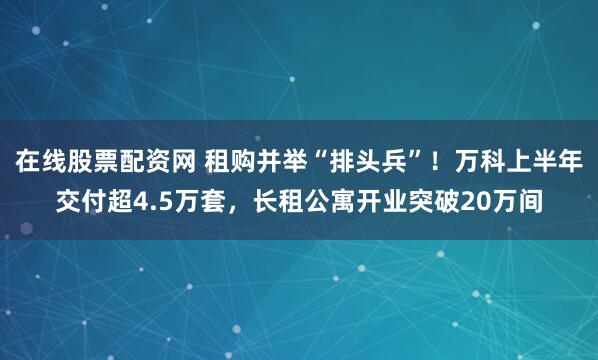 在线股票配资网 租购并举“排头兵”！万科上半年交付超4.5万套，长租公寓开业突破20万间