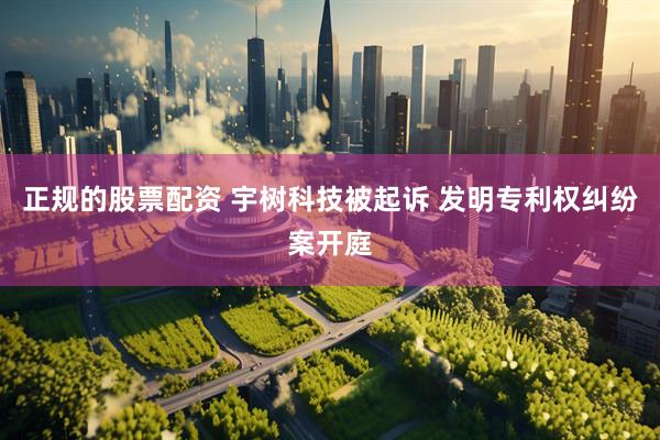 正规的股票配资 宇树科技被起诉 发明专利权纠纷案开庭