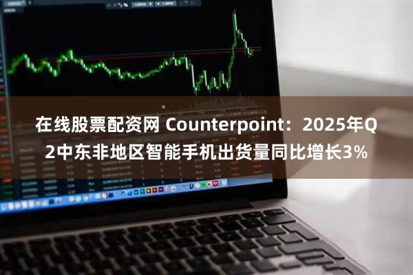 在线股票配资网 Counterpoint：2025年Q2中东非地区智能手机出货量同比增长3%