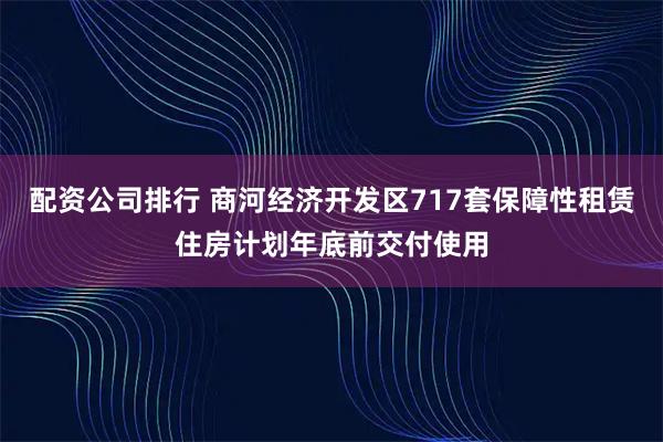 配资公司排行 商河经济开发区717套保障性租赁住房计划年底前交付使用