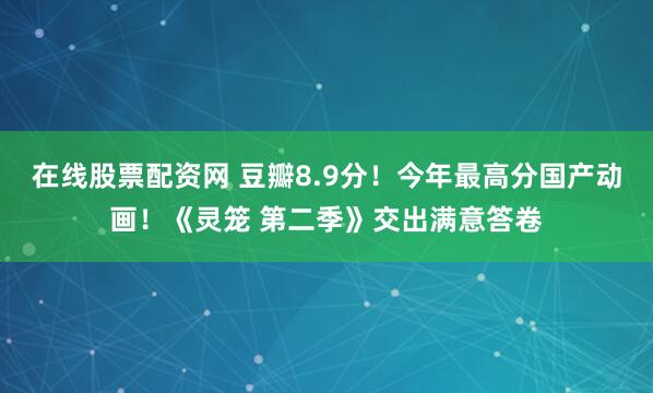 在线股票配资网 豆瓣8.9分！今年最高分国产动画！《灵笼 第二季》交出满意答卷