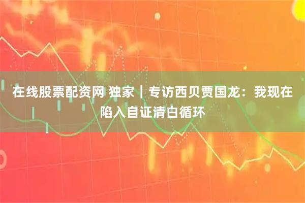 在线股票配资网 独家｜专访西贝贾国龙：我现在陷入自证清白循环