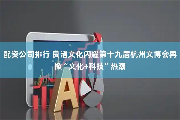 配资公司排行 良渚文化闪耀第十九届杭州文博会再掀“文化+科技”热潮