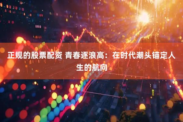 正规的股票配资 青春逐浪高：在时代潮头锚定人生的航向