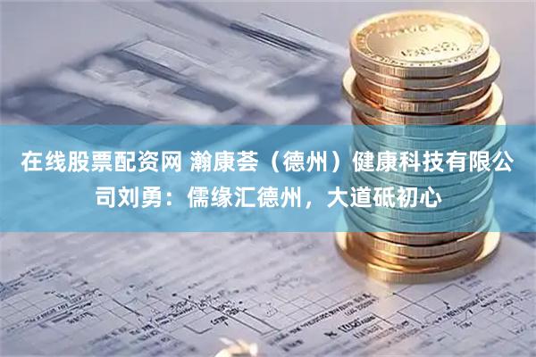 在线股票配资网 瀚康荟（德州）健康科技有限公司刘勇：儒缘汇德州，大道砥初心