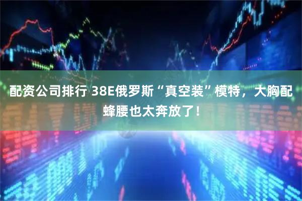 配资公司排行 38E俄罗斯“真空装”模特，大胸配蜂腰也太奔放了！