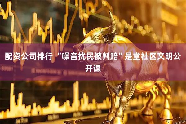 配资公司排行 “噪音扰民被判赔”是堂社区文明公开课