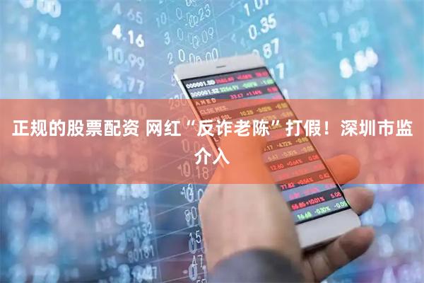 正规的股票配资 网红“反诈老陈”打假！深圳市监介入