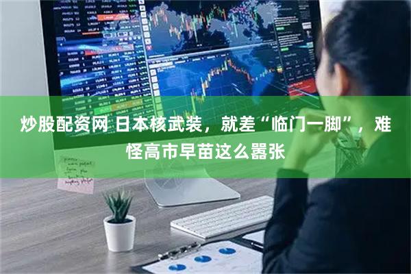炒股配资网 日本核武装，就差“临门一脚”，难怪高市早苗这么嚣张