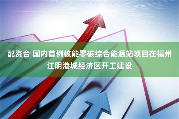 配资台 国内首例核能零碳综合能源站项目在福州江阴港城经济区开工建设