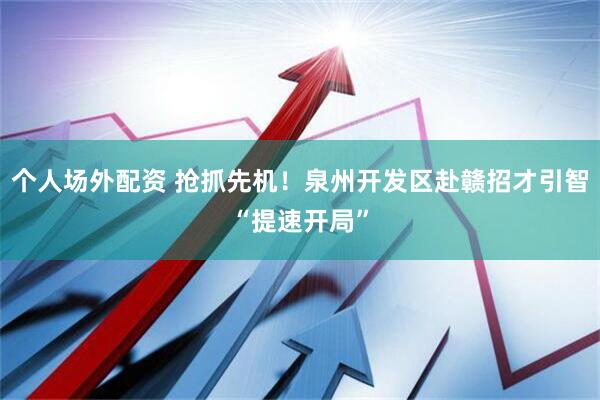 个人场外配资 抢抓先机！泉州开发区赴赣招才引智“提速开局”
