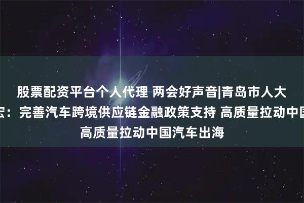 股票配资平台个人代理 两会好声音|青岛市人大代表孙赫宏：完善汽车跨境供应链金融政策支持 高质量拉动中国汽车出海
