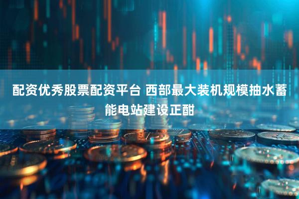 配资优秀股票配资平台 西部最大装机规模抽水蓄能电站建设正酣