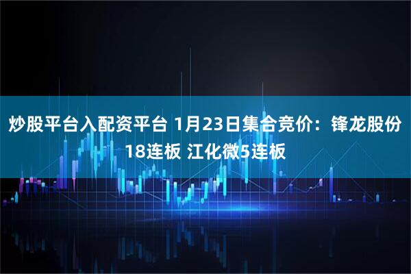 炒股平台入配资平台 1月23日集合竞价：锋龙股份18连板 江化微5连板