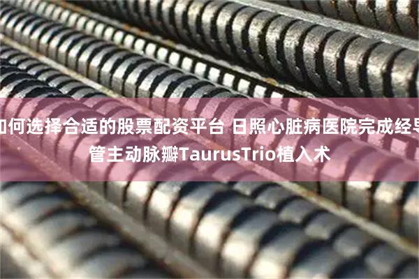 如何选择合适的股票配资平台 日照心脏病医院完成经导管主动脉瓣TaurusTrio植入术