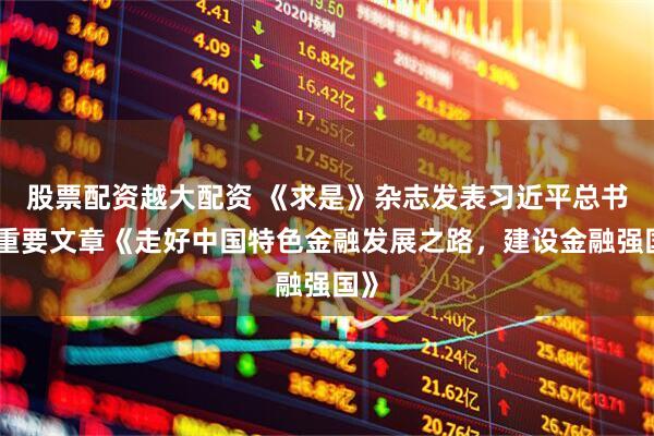 股票配资越大配资 《求是》杂志发表习近平总书记重要文章《走好中国特色金融发展之路，建设金融强国》