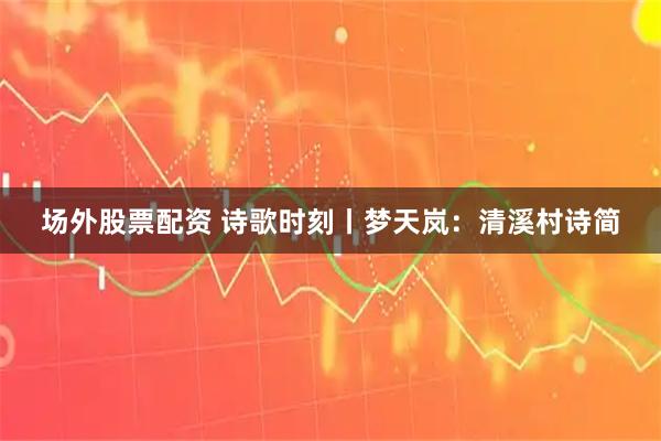 场外股票配资 诗歌时刻丨梦天岚：清溪村诗简