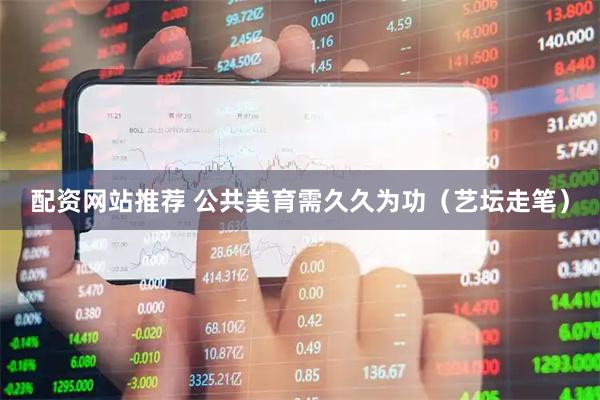 配资网站推荐 公共美育需久久为功（艺坛走笔）