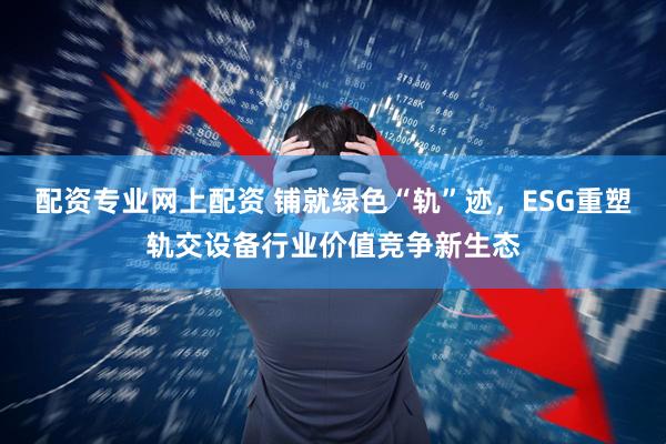 配资专业网上配资 铺就绿色“轨”迹，ESG重塑轨交设备行业价值竞争新生态