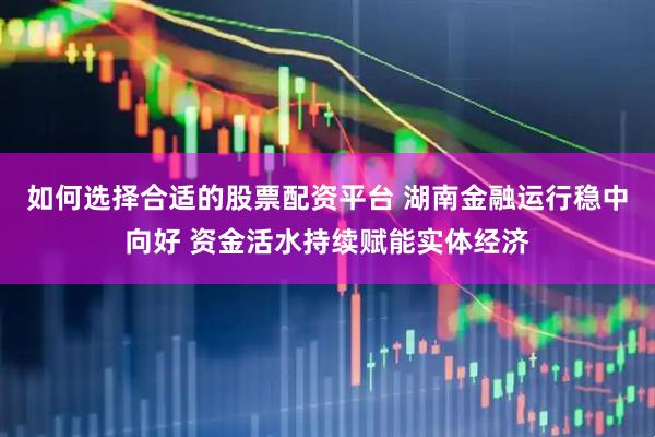 如何选择合适的股票配资平台 湖南金融运行稳中向好 资金活水持续赋能实体经济