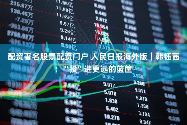 配资著名股票配资门户 人民日报海外版｜韩钰茜：“投”进更远的篮筐