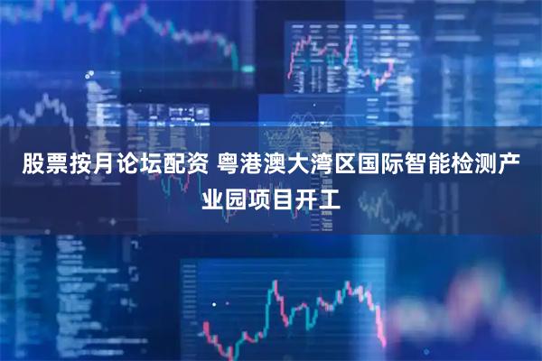 股票按月论坛配资 粤港澳大湾区国际智能检测产业园项目开工