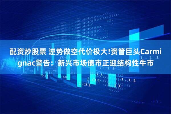 配资炒股票 逆势做空代价极大!资管巨头Carmignac警告：新兴市场债市正迎结构性牛市