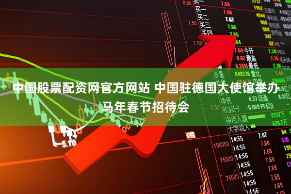 中国股票配资网官方网站 中国驻德国大使馆举办马年春节招待会