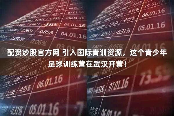 配资炒股官方网 引入国际青训资源，这个青少年足球训练营在武汉开营！