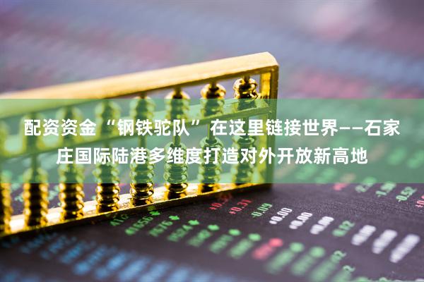 配资资金 “钢铁驼队” 在这里链接世界——石家庄国际陆港多维度打造对外开放新高地