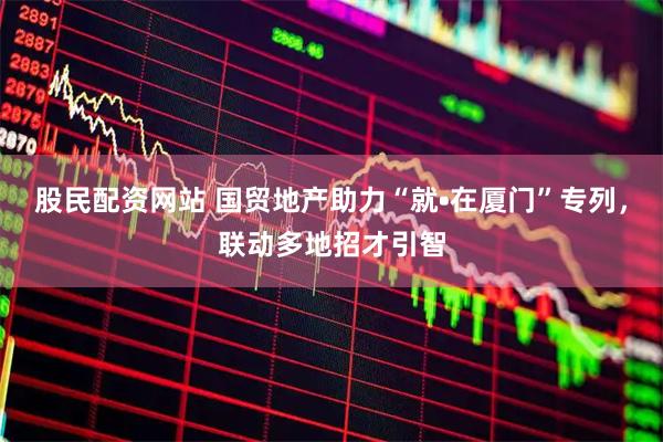 股民配资网站 国贸地产助力“就•在厦门”专列，联动多地招才引智