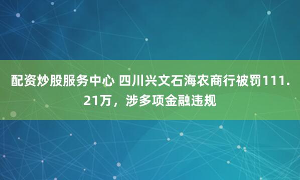 配资炒股服务中心 四川兴文石海农商行被罚111.21万，涉多项金融违规