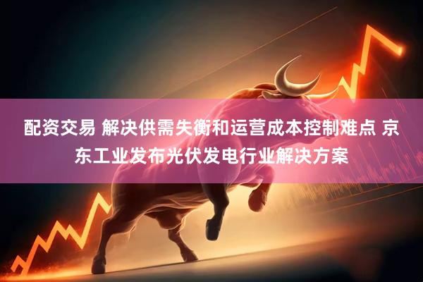 配资交易 解决供需失衡和运营成本控制难点 京东工业发布光伏发电行业解决方案
