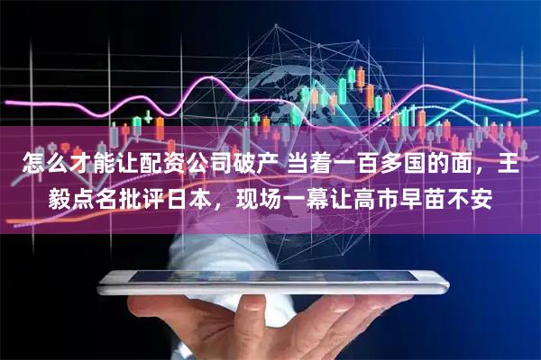 怎么才能让配资公司破产 当着一百多国的面，王毅点名批评日本，现场一幕让高市早苗不安