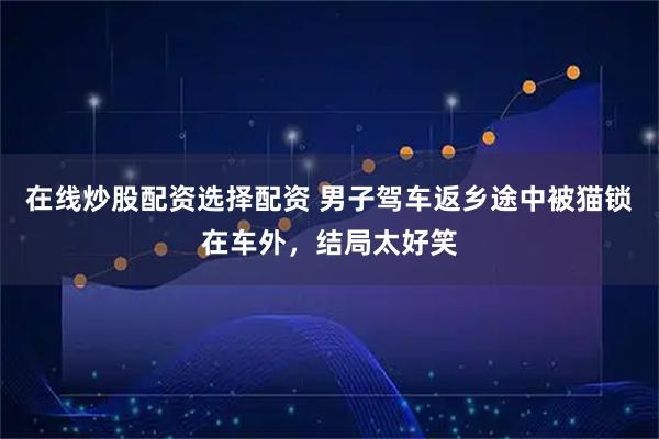 在线炒股配资选择配资 男子驾车返乡途中被猫锁在车外，结局太好笑