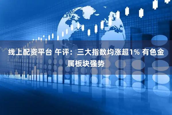 线上配资平台 午评：三大指数均涨超1% 有色金属板块强势