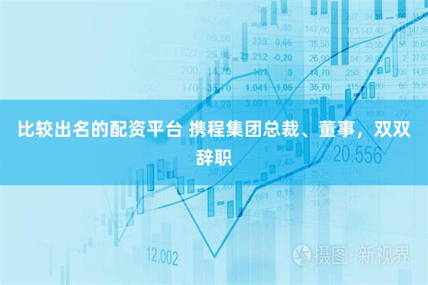 比较出名的配资平台 携程集团总裁、董事，双双辞职