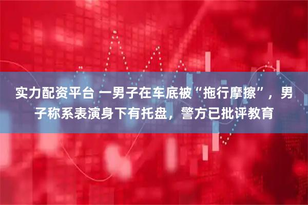 实力配资平台 一男子在车底被“拖行摩擦”，男子称系表演身下有托盘，警方已批评教育