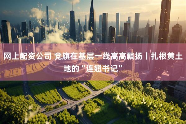 网上配资公司 党旗在基层一线高高飘扬丨扎根黄土地的“连翘书记”