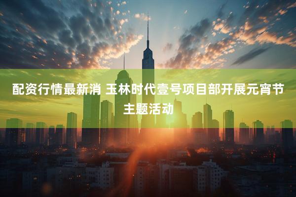 配资行情最新消 玉林时代壹号项目部开展元宵节主题活动