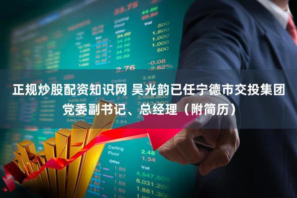 正规炒股配资知识网 吴光韵已任宁德市交投集团党委副书记、总经理（附简历）