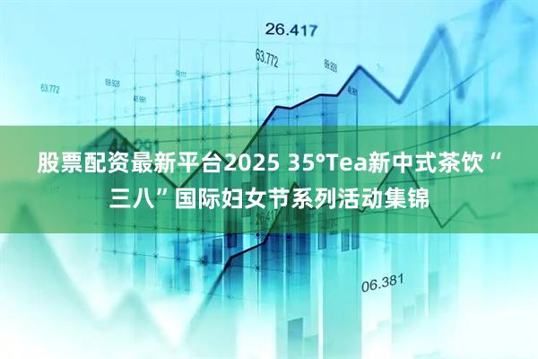 股票配资最新平台2025 35°Tea新中式茶饮“三八”国际妇女节系列活动集锦