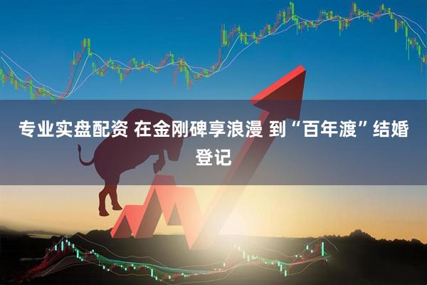 专业实盘配资 在金刚碑享浪漫 到“百年渡”结婚登记